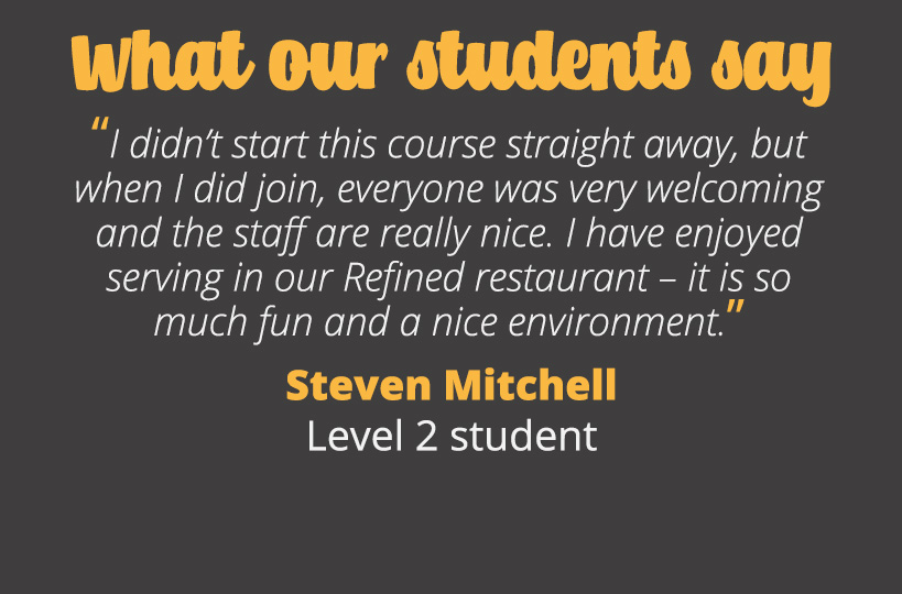 I didn’t start this course straight away, but when I did join, everyone was very welcoming and the staff are really nice. I have enjoyed serving in our Refined restaurant – it is so much fun and a nice environment. Steven Mitchell - Level 2 student.