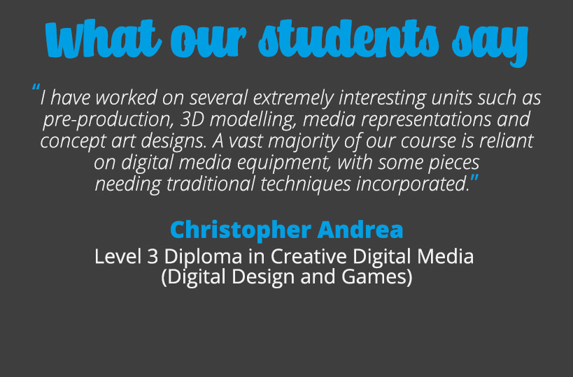 I have worked on several extremely interesting units such as pre-production, 3D modelling, media representations and concept art designs. A vast majority of our course is reliant on digital media equipment, with some pieces needing traditional techniques incorporated – Christopher Andrea.