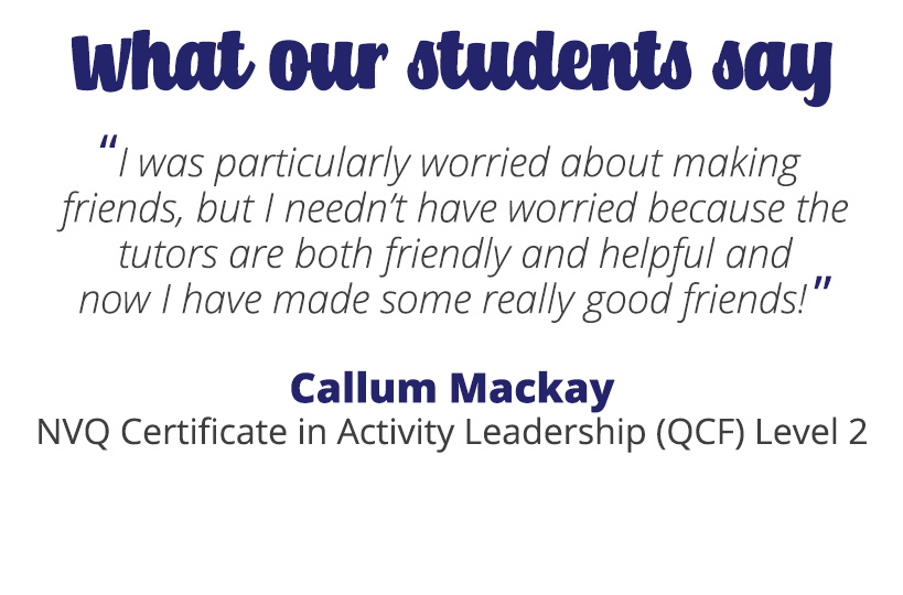 I was particularly worried about making friends, but I needn’t have worried because the tutors are both friendly and helpful and now I have made some really good friends! – Callum Mackay.