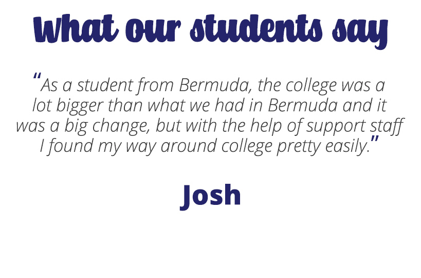As a student from Bermuda, the college was a lot bigger than what we had in Bermuda and it was a big change, but with the help of support staff I found my way around college pretty easily – Josh.