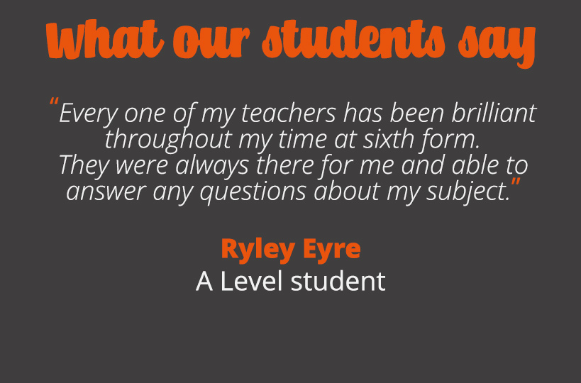 Every one of my teachers has been brilliant throughout my time at sixth form. They were always there for me and able to answer any questions about my subjects. 