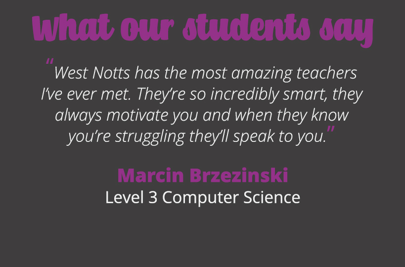 West Notts has the most amazing teachers I’ve ever met. They’re so incredibly smart, they always motivate you and when they know you’re struggling they’ll speak to you.